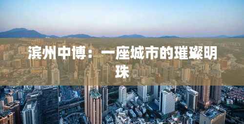 滨州中博：一座城市的璀璨明珠