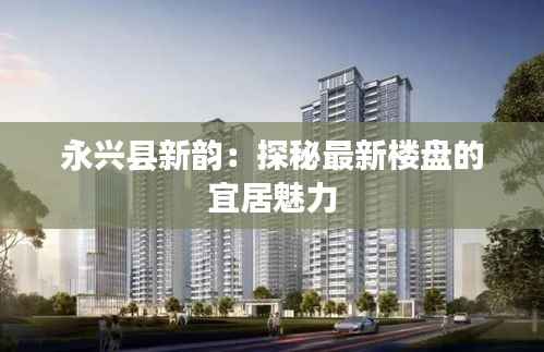 永兴县新韵:探秘最新楼盘的宜居魅力
