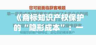 《商标知识产权保护的“隐形成本”:一场智慧与金钱的较量》