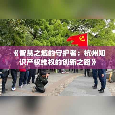 《智慧之城的守护者:杭州知识产权维权的创新之路》