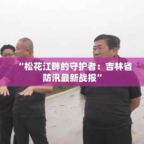 “松花江畔的守护者：吉林省防汛最新战报”