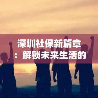 深圳社保新篇章:解锁未来生活的“金钥匙”