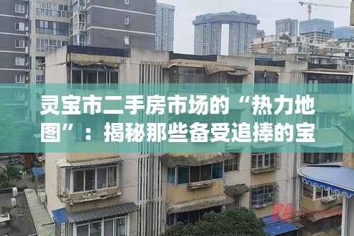 灵宝市二手房市场的“热力地图”:揭秘那些备受追捧的宝藏房源