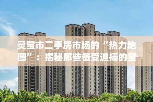 灵宝市二手房市场的“热力地图”:揭秘那些备受追捧的宝藏房源