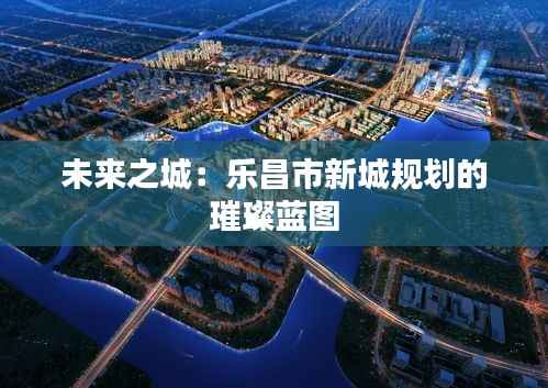未来之城:乐昌市新城规划的璀璨蓝图