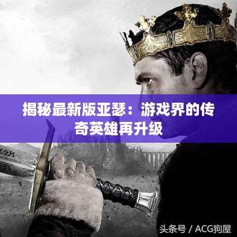 揭秘最新版亚瑟：游戏界的传奇英雄再升级