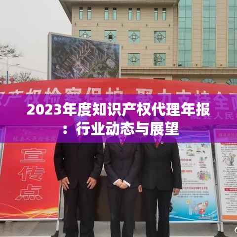 2023年度知识产权代理年报:行业动态与展望