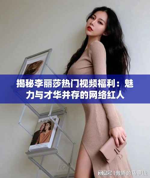 揭秘李丽莎热门视频福利:魅力与才华并存的网络红人