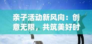 亲子活动新风向:创意无限,共筑美好时光