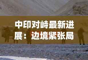 中印对峙最新进展：边境紧张局势下的外交博弈与未来展望