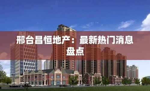 邢台昌恒地产:最新热门消息盘点