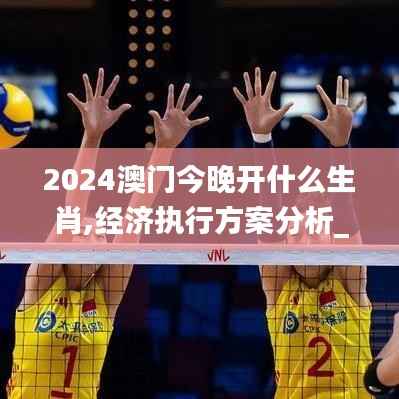 2024澳门今晚开什么生肖,经济执行方案分析_Tizen110.916