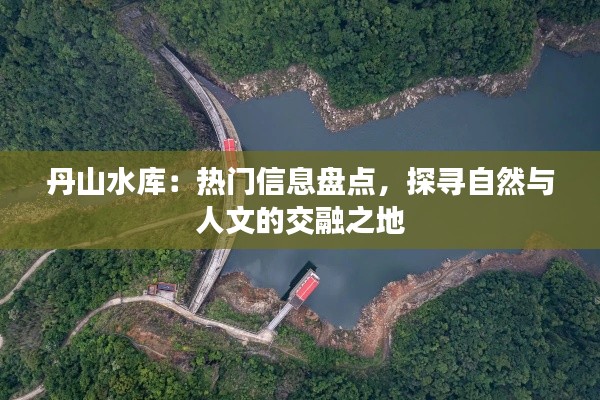 丹山水库:热门信息盘点,探寻自然与人文的交融之地