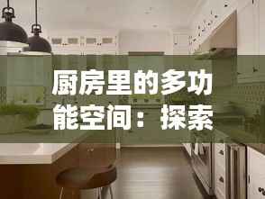 厨房里的多功能空间:探索各类厨房布局与功能