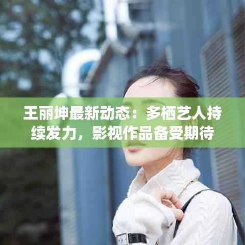 王丽坤最新动态:多栖艺人持续发力,影视作品备受期待