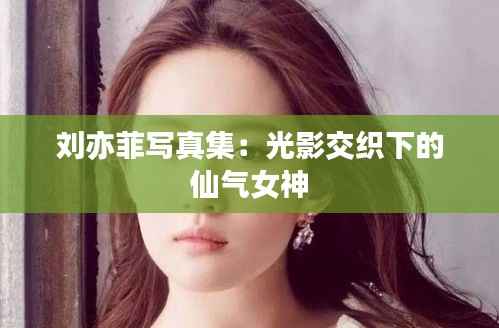 刘亦菲写真集:光影交织下的仙气女神