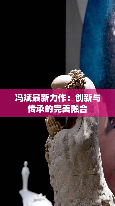 冯斌最新力作：创新与传承的完美融合