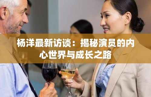 杨洋最新访谈:揭秘演员的内心世界与成长之路