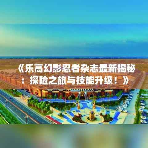 《乐高幻影忍者杂志最新揭秘:探险之旅与技能升级!》