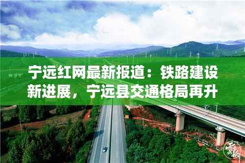 宁远红网最新报道:铁路建设新进展,宁远县交通格局再升级