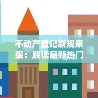 不动产登记新规来袭:解读最新热门消息及影响