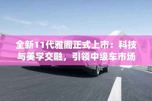 全新11代雅阁正式上市:科技与美学交融,引领中级车市场新潮流