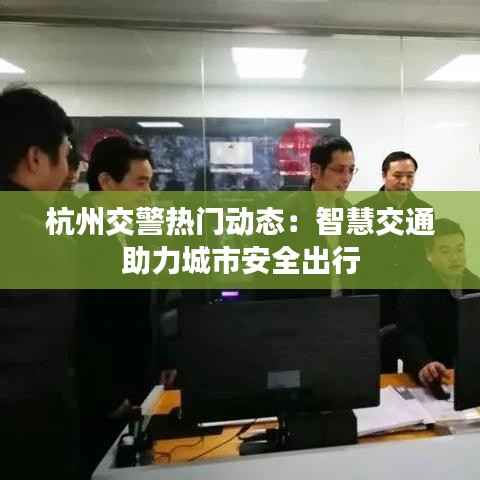 杭州交警热门动态:智慧交通助力城市安全出行