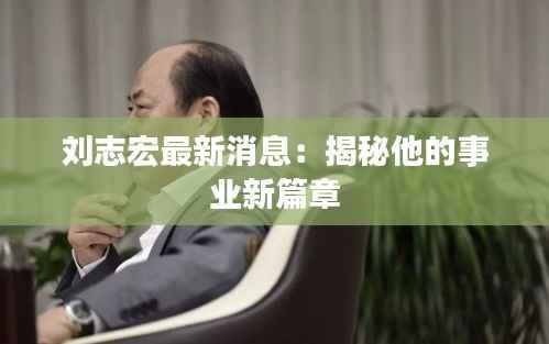 刘志宏最新消息:揭秘他的事业新篇章