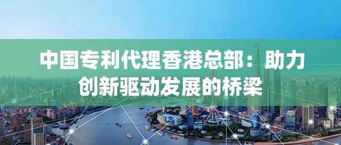 中国专利代理香港总部:助力创新驱动发展的桥梁