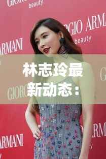 林志玲最新动态:美丽依旧,事业再攀高峰