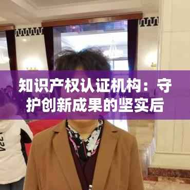 知识产权认证机构：守护创新成果的坚实后盾