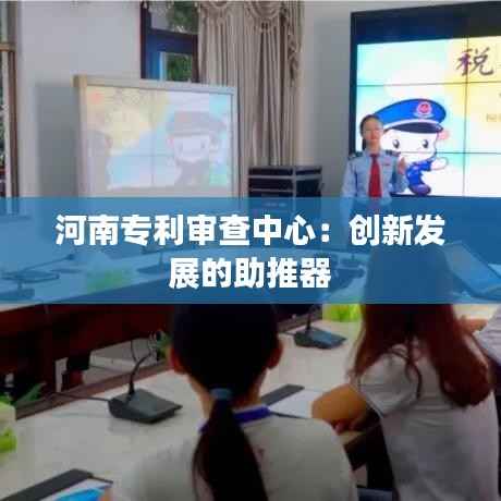 河南专利审查中心：创新发展的助推器