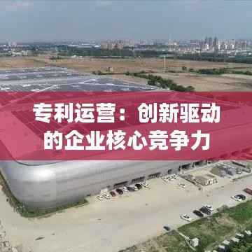 专利运营:创新驱动的企业核心竞争力