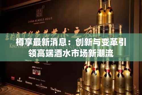 樽享最新消息:创新与变革引领高端酒水市场新潮流