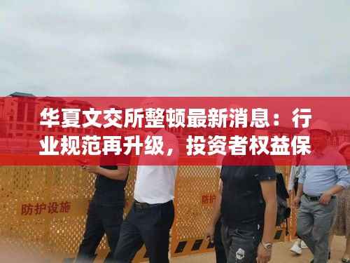 华夏文交所整顿最新消息：行业规范再升级，投资者权益保障加强