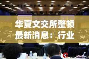 华夏文交所整顿最新消息:行业规范再升级,投资者权益保障加强