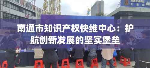 南通市知识产权快维中心:护航创新发展的坚实堡垒