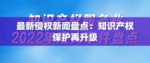 最新侵权新闻盘点:知识产权保护再升级