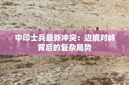 中印士兵最新冲突：边境对峙背后的复杂局势