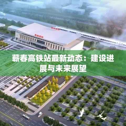 蕲春高铁站最新动态：建设进展与未来展望