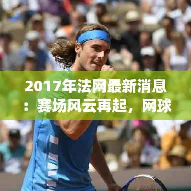 2017年法网最新消息：赛场风云再起，网球盛宴即将开启