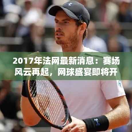 2017年法网最新消息:赛场风云再起,网球盛宴即将开启