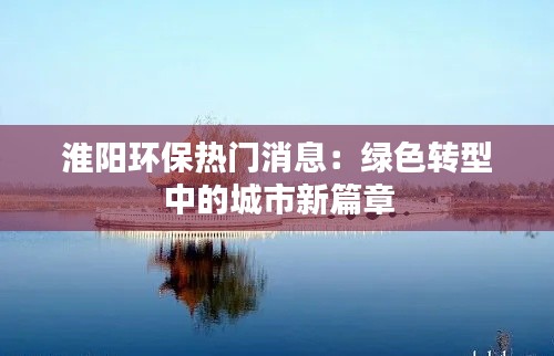 淮阳环保热门消息:绿色转型中的城市新篇章
