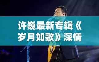 许巍最新专辑《岁月如歌》深情回顾,唤醒心中那份纯真