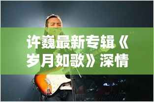 许巍最新专辑《岁月如歌》深情回顾,唤醒心中那份纯真