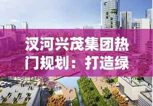 汊河兴茂集团热门规划:打造绿色生态宜居新典范