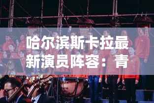 哈尔滨斯卡拉最新演员阵容:青春与才华的碰撞