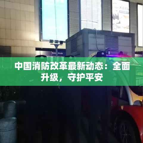 中国消防改革最新动态:全面升级,守护平安