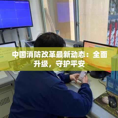 中国消防改革最新动态:全面升级,守护平安