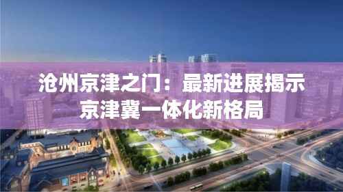 沧州京津之门:最新进展揭示京津冀一体化新格局